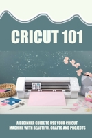 Cricut 101: A Beginner Guide To Use Your Cricut Machine With Beautiful Crafts And Projects: Tips And Tricks With Cricut B09CFVJFVN Book Cover