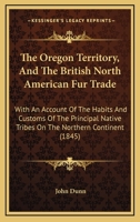 The Oregon Territory, and the British North American Fur Trade. With an Account of the Habits and Customs of the Principal Native Tribes on the Northern Continent 1013774019 Book Cover