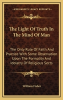 The Light Of Truth In The Mind Of Man: The Only Rule Of Faith And Practice With Some Observation Upon The Formality And Idolatry Of Religious Sects 143045735X Book Cover