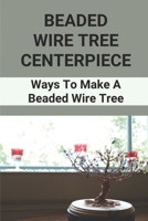 Beaded Wire Tree Centerpiece: Ways To Make A Beaded Wire Tree: Create Beaded & Wire Trees B096TQ6VH3 Book Cover