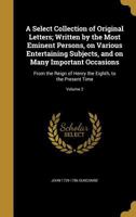 A Select Collection of Original Letters; Written by the Most Eminent Persons, on Various Entertaining Subjects, and on Many Important Occasions: From the Reign of Henry the Eighth, to the Present Time 1373834501 Book Cover