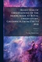 Reduction of Observations of the Moon, Made at Royal Observatory, Greenwich, from 1750 to 1830: Containing Introduction. Investigation of Moon's Right Ascension, Volume 1 1275291686 Book Cover