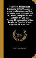 The Union of the British Provinces. A Brief Account of the Several Conferences Held in the Maritime Provinces and in Canada, in September and October, 1864, on the Proposed Confederation of the Provin 137438822X Book Cover