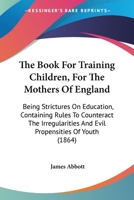 The Book For Training Children, For The Mothers Of England: Being Strictures On Education, Containing Rules To Counteract The Irregularities And Evil Propensities Of Youth 1165089025 Book Cover