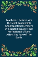 Teachers, I Believe, Are The Most Responsible And Important Members Of Society Because Their Professional Efforts Affect The Fate Of The Earth: 100 Pages 6'' x 9'' Lined Writing Paper Perfect Gift For 1707858861 Book Cover