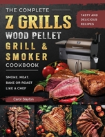 The Complete Z Grills Wood Pellet Grill and Smoker Cookbook: Tasty and Delicious Recipes to Smoke, Meat, Bake or Roast Like a Chef 1803200480 Book Cover