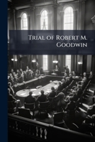 Trial of Robert M. Goodwin: In the Court of Sessions, for the City and County of New-York, March Term, 1820, On an Indictment of Manslaughter for ... in the City of New-York, December 21, 1819 1141728524 Book Cover