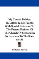 My Church Politics: In Letters To My People, With Special Reference To The Present Position Of The Church Of Scotland In Its Relations To The State (1813) 1146841825 Book Cover