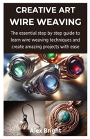 CREATIVE ART WIRE WEAVING: The essential step by step guide to learn wire weaving techniques and create amazing projects with ease B0CTBHWD2K Book Cover