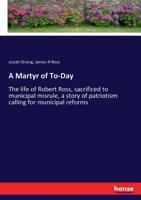 A Martyr of To-Day: The Life of Robert Ross, Sacrificed to Municipal Misrule, a Story of Patriotism Calling for Municipal Reforms 3337309755 Book Cover