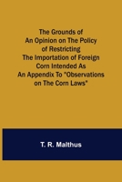 The Grounds of an Opinion on the Policy of Restricting the Importation of Foreign Corn Intended as an appendix to Observations on the corn laws 1548554901 Book Cover