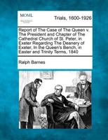 Report of The Case of The Queen v. The President and Chapter of The Cathedral Church of St. Peter, in Exeter Regarding The Deanery of Exeter, In the Queen's Bench, in Easter and Trinity Terms, 1840 1275489729 Book Cover
