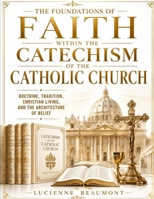 The Foundations Of Faith Within The Catechism Of The Catholic Church: Doctrine, Tradition, Christian Living, And The Architecture Of Belief B0H6J43T5G Book Cover