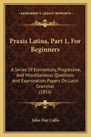 Praxis Latina, Part 1, For Beginners: A Series Of Elementary, Progressive, And Miscellaneous Questions And Examination Papers On Latin Grammar 1437044255 Book Cover