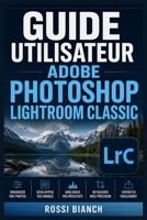 GUIDE UTILISATEUR ADOBE PHOTOSHOP LIGHTROOM CLASSIC: Un Parcours Structuré Pour Une Utilisation Quotidienne Et Un Succès À Long Terme (French Edition) B0H172MJQD Book Cover