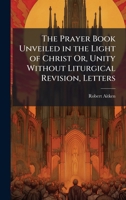 The Prayer Book Unveiled in the Light of Christ Or, Unity Without Liturgical Revision, Letters 1023817233 Book Cover
