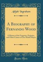 A Biography of Fernando Wood: A History of the Forgeries, Perjuries, and Other Crimes of Our Model Mayor (Classic Reprint) 1149842571 Book Cover