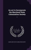An ACT to Incorporate the Maryland State Colonization Society .. 1175442283 Book Cover