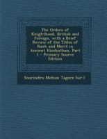 The Orders of Knighthood, British and Foreign, with a Brief Review of the Titles of Rank and Merit in Ancient Hindusthan, Part 1 - Primary Source Edit 1287418910 Book Cover