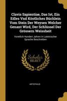 Clavis Sapientiae, Das Ist, Ein Edles Vnd K�stliches B�chlein Vom Stein Der Weysen Welcher Genant Wird, Der Schl�ssel Der Gr�ssern Weissheit: Voretlich Hundert Jahren in Lateinischer Sprache Beschreib 0274614715 Book Cover