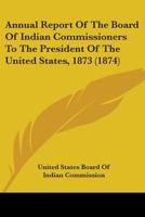 Annual Report of the Board of Indian Commissioners to the President of the United States, 1873 0548816840 Book Cover