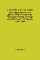 Gratitude to Gen. Grant: Mass assemblage of loyal citizens of New York in honor of Lieutenant-General Grant, and to celebrate the triumphs of the Union armies, Union Square, June 4, 1864 9354502954 Book Cover