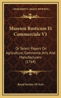 Museum Rusticum Et Commerciale V1: Or Select Papers On Agriculture, Commerce, Arts And Manufacturers 1166333825 Book Cover