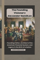The Founding Visionary Alexander Hamilton: Founding Father, Architect of the American Financial System, and Legacy in the Birth of a Nation B0CSMNPNMK Book Cover
