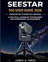 SEESTAR S50 USER GUIDE 2026: From Setup To Deep Sky Imaging, A Practical Handbook For Beginner And Intermediate Astronomers B0H89DQV9Z Book Cover