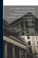 A Complete View of the Joint Stock Companies Formed During the Years 1824 and 1825 [microform]: Being Six Hundred and Twenty-four in Number, Shewing ... Value, Amount Liable to Be Called, ... 1014426731 Book Cover