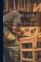 The Lathe ?: Or, Instruction In The Art Of Turning Wood And Metal. 1021531049 Book Cover