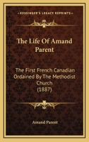 The Life Of Amand Parent: The First French Canadian Ordained By The Methodist Church 1166173666 Book Cover