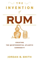 The Invention of Rum: Creating the Quintessential Atlantic Commodity 1512828181 Book Cover