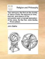 Two sermons: the first on the divinity of Jesus Christ; the second on time, manner, and means of the conversion and universal restoration of the Jews. By the Rev. John Baillie, ... Third edition. 1171113765 Book Cover