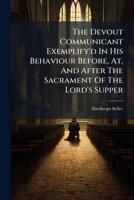 The Devout Communicant Exemplify'd In His Behaviour Before, At, And After The Sacrament Of The Lord's Supper: Practically Suited To All The Parts Of That Solemn Ordinance 1178560694 Book Cover