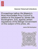 Proceedings before His Majesty's Most Honourable Privy Council in relation to the Appeal by James Silk Buckingham, Esq. against certain regulations of ... Government on the subject of the press, etc. 1241511454 Book Cover