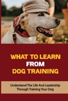 What To Learn From Dog Training: Understand The Life And Leadership Through Training Your Dog: Building Bonds With Dogs B09BYDQBNX Book Cover