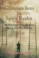 Glimpses Into The Spirit Realm: Moving From The Physical World Into The Eternal 1953247636 Book Cover