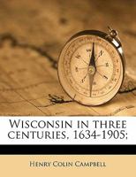 Wisconsin in Three Centuries, 1634 1905, Vol. 4: Narrative of Three Centuries in the Making of an American Commonwealth, Illustrated With Numerous ... of Rare Prints, Documents and Old Maps 1147366608 Book Cover