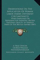 Observations On The Application Of Human Labor Under Different Circumstances: When Employed On Reproductive Industry, Or For National Objects, In Various Parts Of The British Empire 1104301415 Book Cover