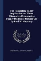 The Regulatory Policy Implications of Three Alternative Econometric Supply Models of Natural Gas by Paul W. MacAvoy 1376989883 Book Cover
