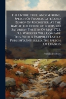 The Entire, True, And Genuine, Speech Of Francis Late Lord Bishop Of Rochester, At The Bar Of The House Of Lords, On Saturday The 11th Of May, 1723. ... Intituled, The Speech Of Francis... 1247517187 Book Cover