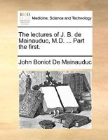 The lectures of J. B. de Mainauduc, M.D. ... Part the first. 114091037X Book Cover
