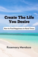 Create The Life You Desire: How to Find Happiness in Hard Times B0CQ589CMG Book Cover