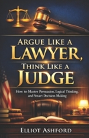 Argue Like a Lawyer, Think Like a Judge: How to Master Persuasion, Logical Thinking, and Smart Decision-Making B0GTMZLSDP Book Cover