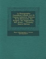 La Photographie Consid�r�e Comme Art Et Comme Industrie: Histoire de Sa D�couverte, Ses Progr�s, Ses Applications, Son Avenir... 1293367664 Book Cover