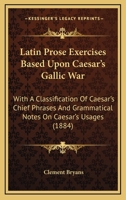 Latin Prose Exercises Based Upon Caesar's Gallic War: With A Classification Of Caesar's Chief Phrases And Grammatical Notes On Caesar's Usages 1165475235 Book Cover
