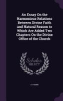 An Essay On the Harmonious Relations Between Divine Faith and Natural Reason to Which Are Added Two Chapters On the Divine Office of the Church 1359138919 Book Cover