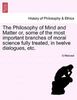 The Philosophy Of Mind And Matter: Or Some Of The Most Important Branches Of Moral Science, Fully Treated In Twelve Dialogues 1241470995 Book Cover