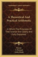 A Theoretical and Practical Arithmetic: In Which the Principles of That Science Are Clearly and Fully Explained; Being Intended As an Introduction to the Higher Branches of Mathematics 1432651870 Book Cover